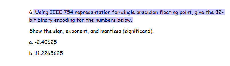 6. Using IEEE 754 representation for single precision floating point, give the 32-
bit binary encoding for the numbers below.
Show the sign, exponent, and mantissa (significand).
a. -2.40625
b. 11.2265625