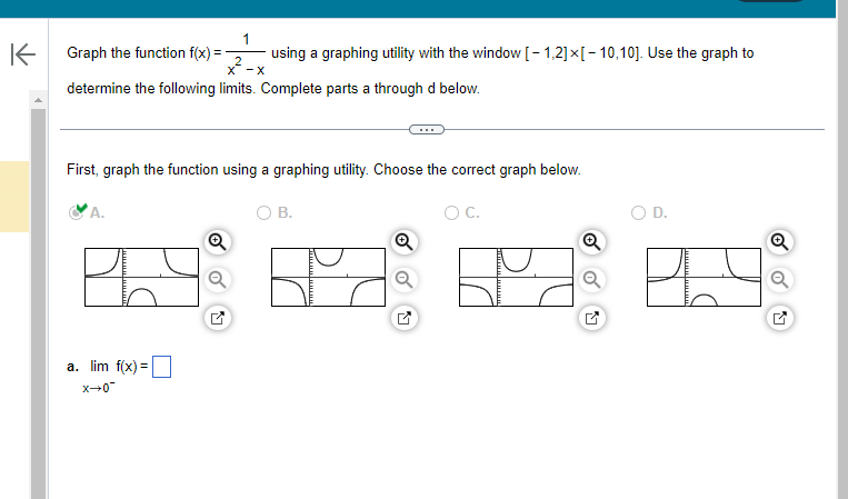 K
Graph the function f(x)=
X-X
determine the following limits. Complete parts a through d below.
A.
1
First, graph the function using a graphing utility. Choose the correct graph below.
O B.
a. lim f(x) =
_0+x
using a graphing utility with the window [1,2] x [-10,10]. Use the graph to
O C.
Q
D.
8.9
Q
Q