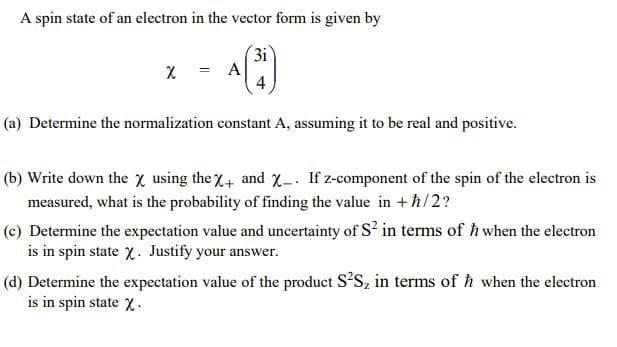 A spin state of an electron in the vector form is given by
3i
X = A
4
%3D
(a) Determine the normalization constant A, assuming it to be real and positive.
(b) Write down the x using the X+ and X-. If z-component of the spin of the electron is
measured, what is the probability of finding the value in +ħ/2?
(c) Determine the expectation value and uncertainty of S? in terms of h when the electron
is in spin state x. Justify your answer.
(d) Determine the expectation value of the product S?S, in terms of h when the electron
is in spin state X.
