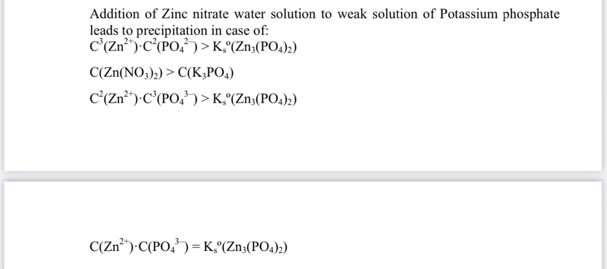 Addition of Zinc nitrate water solution to weak solution of Potassium phosphate
leads to precipitation in case of:
C'(Zn²"-C(PO,) > K,°(Zn;(PO4)2)
C(Zn(NO;)2) > C(K;PO4)
C'(Zn)•C°(PO,') > K°(Zn;(PO4)2)
C(Zn*")•C(PO,') =K°(Zn;(PO4)2)
