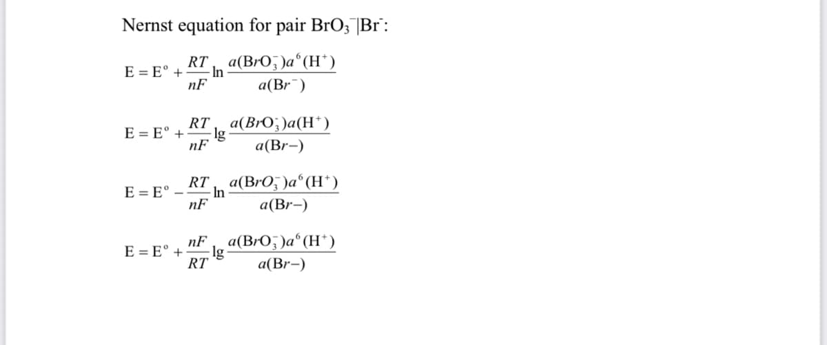 Nernst equation for pair BrO; |Br":
RT a(BrO; )a°(H*)
E = E° +
- In
nF
a(Br¯)
RT a(BrO;)a(H*)
E = E° +
nF
a(Br-)
RT a(BrO, )a°(H*)
E = E° –
In
nF
а (Br-)
nF
a(BrO; )a°(H*)
lg
RT
E = E° +
a(Br-)
