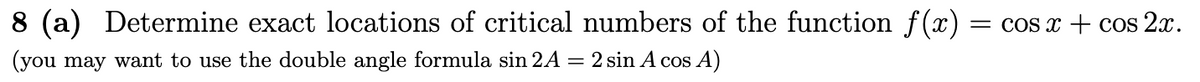 8 (a) Determine exact locations of critical numbers of the function f(x)
= cOs x +E cos 2x.
(you may want to use the double angle formula sin 2A = 2 sin A cos A)
