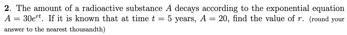 2. The amount of a radioactive substance A decays according to the exponential equation
A = 30e"t. If it is known that at time t = 5 years, A = 20, find the value of r. (round your
answer to the nearest thousandth)
