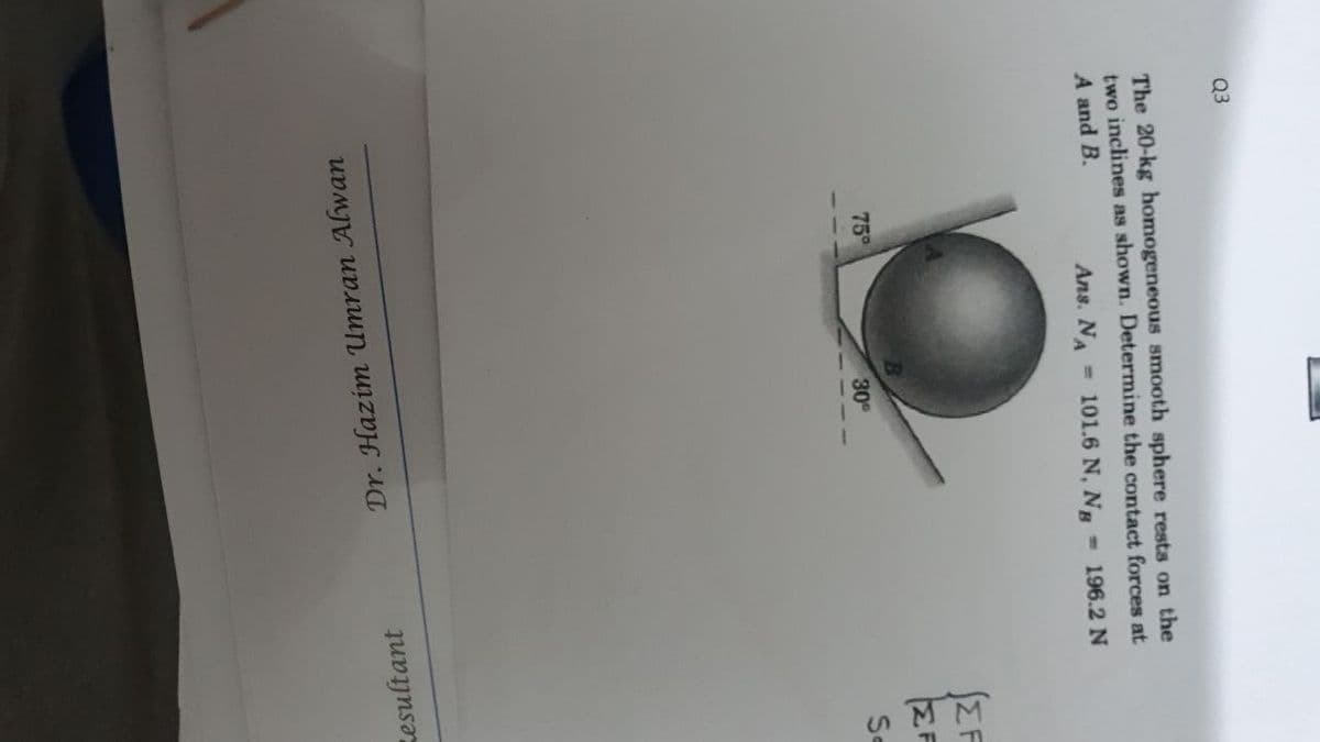 Q3
The 20-kg homogeneous smooth sphere rests on the
two inclines as shown. Determine the contact forces at
A and B.
Ans. NA
101.6 N, N =196.2 N
SEF
75°
30
Se
sesultant
Dr. Hazim Umran Alwan
