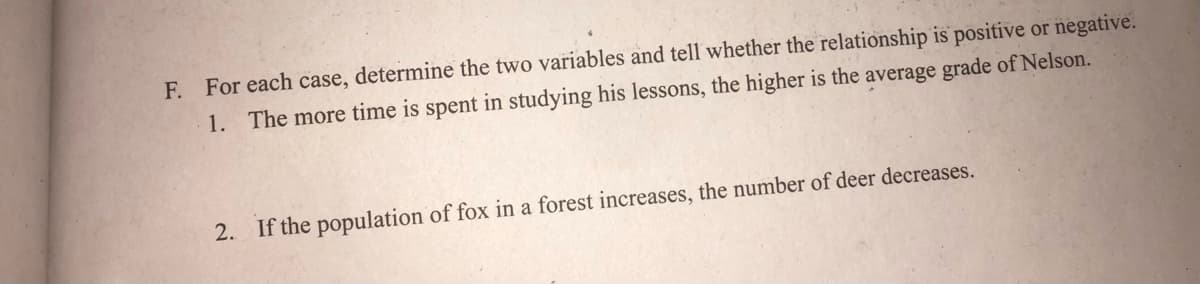 F. For each case, determine the two variables and tell whether the relationship is positive or negative.
1. The more time is spent in studying his lessons, the higher is the average grade of Nelson.
2. If the population of fox in a forest increases, the number of deer decreases.

