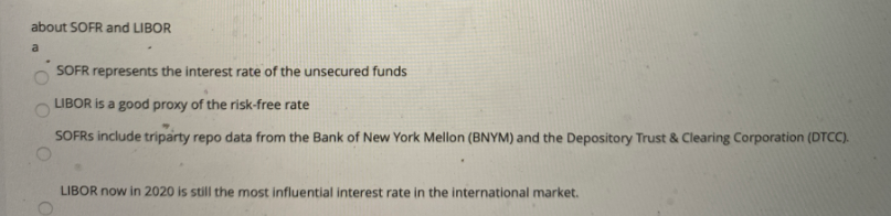 about SOFR and LIBOR
a
SOFR represents the interest rate of the unsecured funds
LIBOR is a good proxy of the risk-free rate
SOFRS include triparty repo data from the Bank of New York Mellon (BNYM) and the Depository Trust & Clearing Corporation (DTCC).
LIBOR now in 2020 is still the most influential interest rate in the international market.
