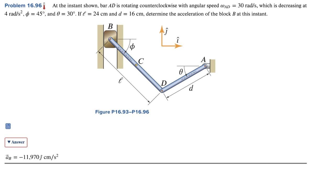 At the instant shown, bar AD is rotating counterclockwise with angular speed @AD = 30 rad/s, which is decreasing at
45°, and 0 = 30°. If = 24 cm and d = 16 cm, determine the acceleration of the block B at this instant.
Problem 16.96
4 rad/s²,
=
B
Φ
C
A
0
D
d
Answer
aB-11,970 cm/s²
Figure P16.93-P16.96