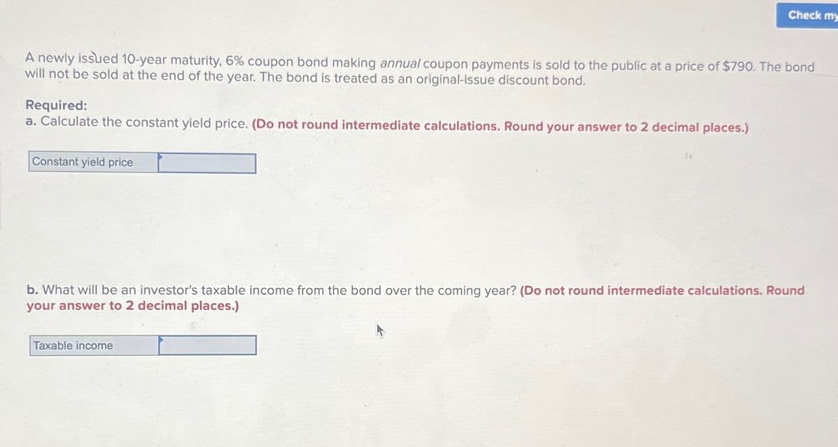 Check my
A newly issued 10-year maturity, 6% coupon bond making annual coupon payments is sold to the public at a price of $790. The bond
will not be sold at the end of the year. The bond is treated as an original-issue discount bond.
Required:
a. Calculate the constant yield price. (Do not round intermediate calculations. Round your answer to 2 decimal places.)
Constant yield price
b. What will be an investor's taxable income from the bond over the coming year? (Do not round intermediate calculations. Round
your answer to 2 decimal places.)
Taxable income