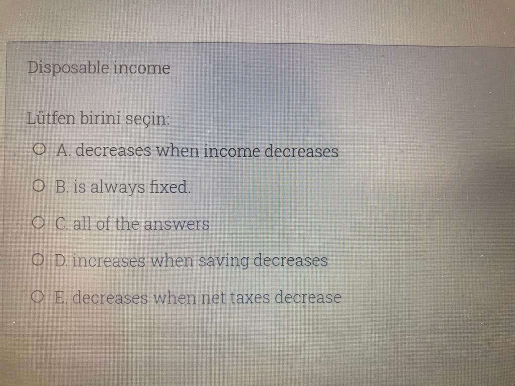 Disposable income
Lütfen birini seçin:
O A. decreases when income decreases
O B. is always fixed.
O C. all of the answers
O D. increases when saving decreases
O E decreases when net taxes decrease
