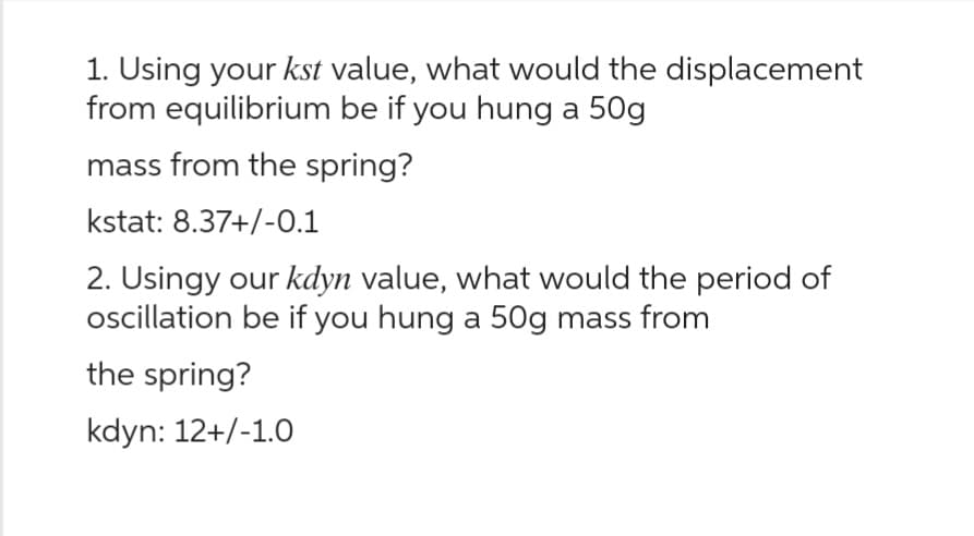 1. Using your kst value, what would the displacement
from equilibrium be if you hung a 50g
mass from the spring?
kstat: 8.37+/-0.1
2. Usingy our kdyn value, what would the period of
oscillation be if you hung a 50g mass from
the spring?
kdyn: 12+/-1.0