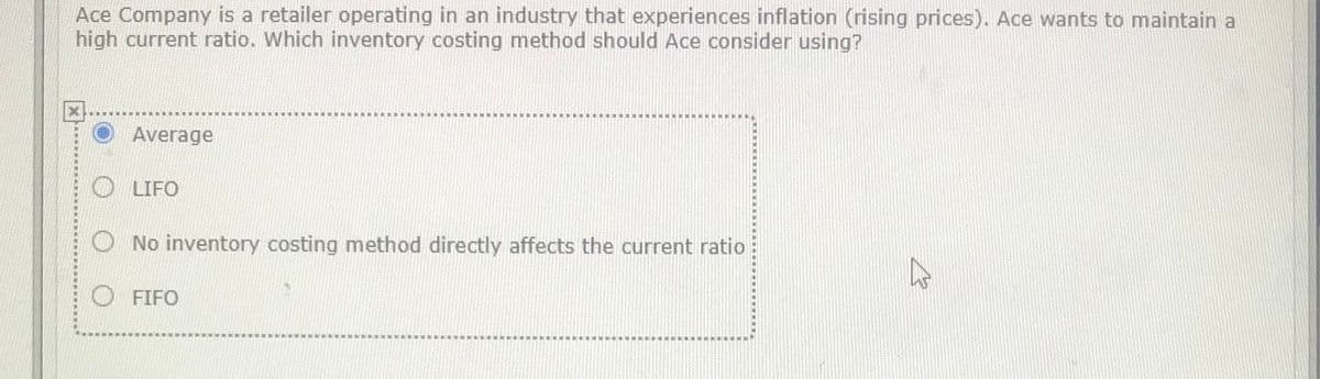 Ace Company is a retailer operating in an industry that experiences inflation (rising prices). Ace wants to maintain a
high current ratio. Which inventory costing method should Ace consider using?
O Average
LIFO
O No inventory costing method directly affects the current ratio
O FIFO
