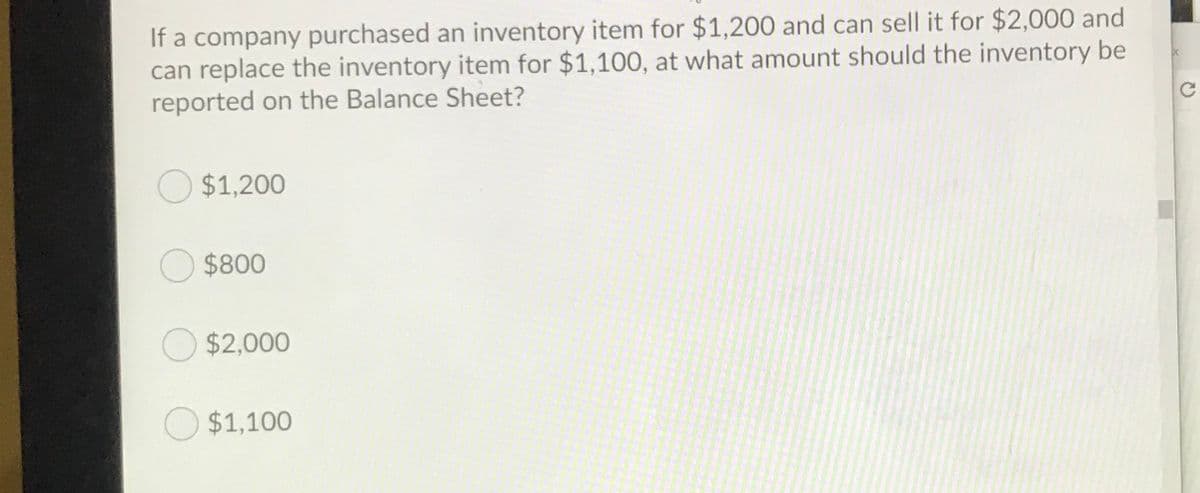 If a company purchased an inventory item for $1,200 and can sell it for $2,000 and
can replace the inventory item for $1,100, at what amount should the inventory be
reported on the Balance Sheet?
O $1,200
O $800
O $2,000
$1,100
