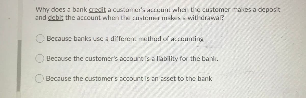 Why does a bank credit a customer's account when the customer makes a deposit
and debit the account when the customer makes a withdrawal?
O Because banks use a different method of accounting
O Because the customer's account is a liability for the bank.
Because the customer's account is an asset to the bank
