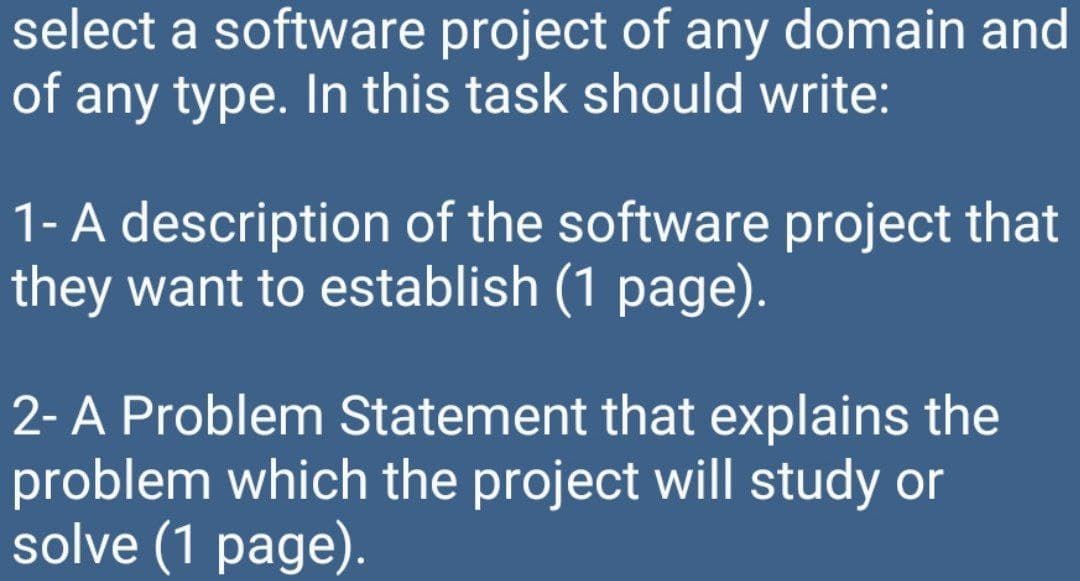 select a software project of any domain and
of any type. In this task should write:
1- A description of the software project that
they want to establish (1 page).
2- A Problem Statement that explains the
problem which the project will study or
solve (1 page).
