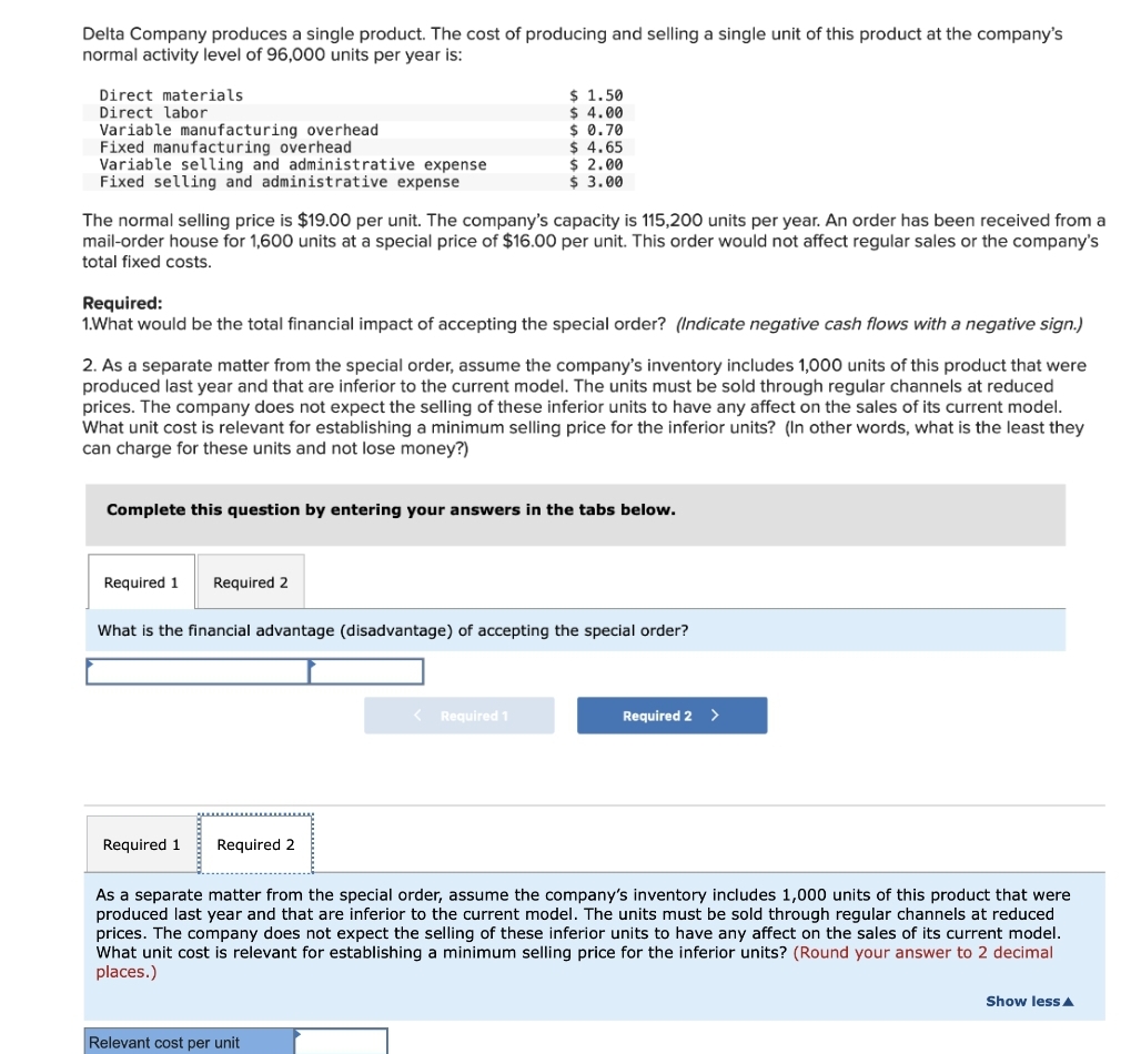 Delta Company produces a single product. The cost of producing and selling a single unit of this product at the company's
normal activity level of 96,000 units per year is:
Direct materials
$ 1.50
$ 4.00
Direct labor
Variable manufacturing overhead
$ 0.70
Fixed manufacturing overhead
$4.65
Variable selling and administrative expense
Fixed selling and administrative expense
$ 2.00
$ 3.00
The normal selling price is $19.00 per unit. The company's capacity is 115,200 units per year. An order has been received from a
mail-order house for 1,600 units at a special price of $16.00 per unit. This order would not affect regular sales or the company's
total fixed costs.
Required:
1.What would be the total financial impact of accepting the special order? (Indicate negative cash flows with a negative sign.)
2. As a separate matter from the special order, assume the company's inventory includes 1,000 units of this product that were
produced last year and that are inferior to the current model. The units must be sold through regular channels at reduced
prices. The company does not expect the selling of these inferior units to have any affect on the sales of its current model.
What unit cost is relevant for establishing a minimum selling price for the inferior units? (In other words, what is the least they
can charge for these units and not lose money?)
Complete this question by entering your answers in the tabs below.
Required 1
Required 2
What is the financial advantage (disadvantage) of accepting the special order?
Required 1
Required 2 >
Required 1 Required 2
As a separate matter from the special order, assume the company's inventory includes 1,000 units of this product that were
produced last year and that are inferior to the current model. The units must be sold through regular channels at reduced
prices. The company does not expect the selling of these inferior units to have any affect on the sales of its current model.
What unit cost is relevant for establishing a minimum selling price for the inferior units? (Round your answer to 2 decimal
places.)
Show less A
Relevant cost per unit