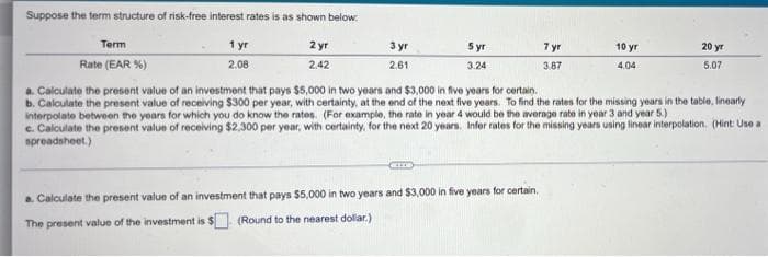 Suppose the term structure of risk-free interest rates is as shown below.
1 yr
Term
2 yr
3 yr
5 yr
7 yr
10 yr
20 yr
Rate (EAR %)
2.08
2.42
2.61
3.24
3.87
4.04
5.07
a. Calculate the present value of an investment that pays $5,000 in two years and $3,000 in five years for certain.
b. Calculate the present value of receiving $300 per year, with certainty, at the end of the next five years. To find the rates for the missing years in the table, linearly
interpolate between the years for which you do know the rates. (For example, the rate in year 4 would be the average rate in year 3 and year 5.)
c. Calculate the present value of receiving $2,300 per year, with certainty, for the next 20 years. Infer rates for the missing years using linear interpolation. (Hint: Use a
spreadsheet.)
a. Calculate the present value of an investment that pays $5,000 in two years and $3,000 in five years for certain,
The present value of the investment is $ (Round to the nearest dollar.)
