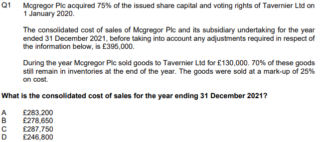 Q1
Mcgregor Plc acquired 75% of the issued share capital and voting rights of Tavernier Ltd on
1 January 2020.
The consolidated cost of sales of Mcgregor Pic and its subsidiary undertaking for the year
ended 31 December 2021, before taking into account any adjustments required in respect of
the information below, is £395,000.
During the year Mcgregor Plc sold goods to Tavernier Ltd for £130,000. 70% of these goods
still remain in inventories at the end of the year. The goods were sold at a mark-up of 25%
on cost.
What is the consolidated cost of sales for the year ending 31 December 2021?
A
£283,200
B
£278,650
C £287,750
D
£246,800