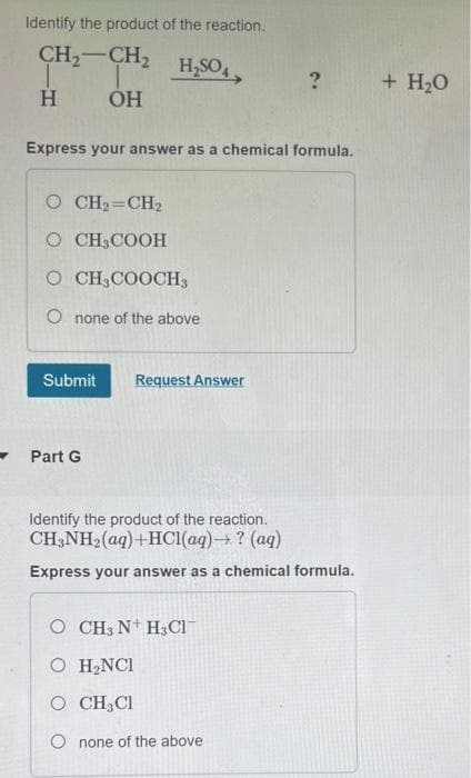 Identify the product of the reaction.
CH₂-CH₂
H₂SO4
?
H
OH
Express your answer as a chemical formula.
© CH=CH2
O CH3COOH
O CH3COOCH3
O none of the above
Submit Request Answer
Part G
Identify the product of the reaction.
CH3NH₂(aq) + HCl(aq) → ? (aq)
Express your answer as a chemical formula.
O CH3 N H3Cl¯
O H₂NCI
O CH, Cl
Onone of the above.
+ H₂O