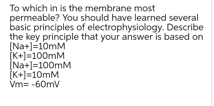 To which in is the membrane most
permeable? You should have learned several
basic principles of electrophysiology. Describe
the key principle that your answer is based on
[Na+]=10mM
[K+]=100mM
[Na+]=100mM
[K+]=10mM
Vm= -60mV
