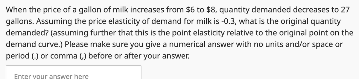When the price of a gallon of milk increases from $6 to $8, quantity demanded decreases to 27
gallons. Assuming the price elasticity of demand for milk is -0.3, what is the original quantity
demanded? (assuming further that this is the point elasticity relative to the original point on the
demand curve.) Please make sure you give a numerical answer with no units and/or space or
period (.) or comma (,) before or after your answer.
Enter your answer here