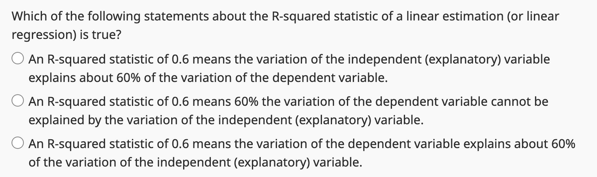 Which of the following statements about the R-squared statistic of a linear estimation (or linear
regression) is true?
An R-squared statistic of 0.6 means the variation of the independent (explanatory) variable
explains about 60% of the variation of the dependent variable.
O An R-squared statistic of 0.6 means 60% the variation of the dependent variable cannot be
explained by the variation of the independent (explanatory) variable.
O An R-squared statistic of 0.6 means the variation of the dependent variable explains about 60%
of the variation of the independent (explanatory) variable.