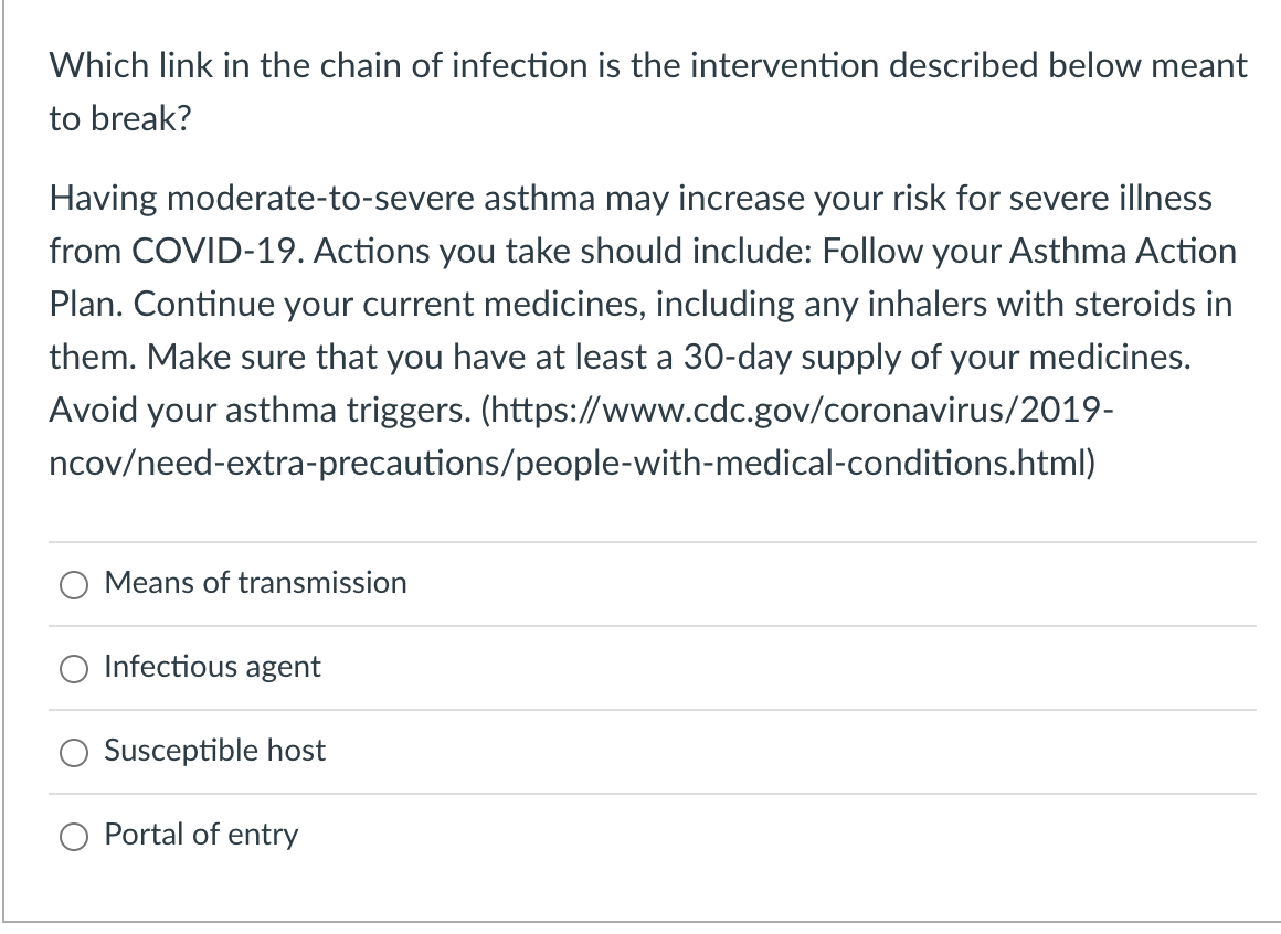Which link in the chain of infection is the intervention described below meant
to break?
Having moderate-to-severe asthma may increase your risk for severe illness
from COVID-19. Actions you take should include: Follow your Asthma Action
Plan. Continue your current medicines, including any inhalers with steroids in
them. Make sure that you have at least a 30-day supply of your medicines.
Avoid your asthma triggers. (https://www.cdc.gov/coronavirus/2019-
ncov/need-extra-precautions/people-with-medical-conditions.html)
Means of transmission
Infectious agent
Susceptible host
Portal of entry