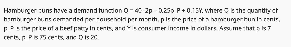 Hamburger buns have a demand function Q = 40 -2p - 0.25p_P + 0.15Y, where Q is the quantity of
hamburger buns demanded per household per month, p is the price of a hamburger bun in cents,
p_P is the price of a beef patty in cents, and Y is consumer income in dollars. Assume that p is 7
cents, p_P is 75 cents, and Q is 20.