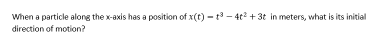 When a particle along the x-axis has a position of x(t) = t3 – 4t² + 3t in meters, what is its initial
direction of motion?
