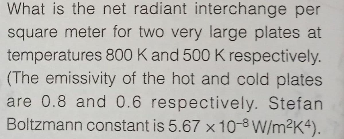 What is the net radiant interchange per
square meter for two very large plates at
temperatures 800 K and 500 K respectively.
(The emissivity of the hot and cold plates
are 0.8 and 0.6 respectively. Stefan
Boltzmann constant is 5.67 x 10-8 W/m2K4).
