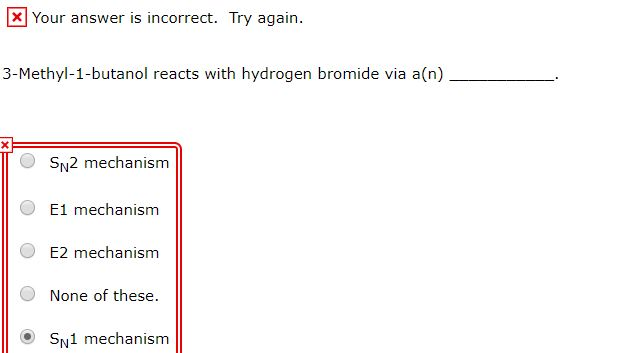 Your answer is incorrect. Try again.
3-Methyl-1-butanol reacts with hydrogen bromide via a(n)
SN2 mechanism
E1 mechanism
E2 mechanism
None of these.
SN1 mechanism