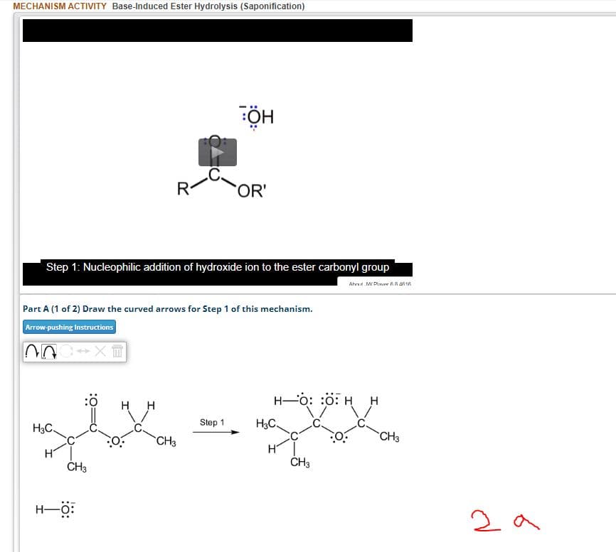 MECHANISM ACTIVITY Base-Induced Ester Hydrolysis (Saponification)
NOC XT
Step 1: Nucleophilic addition of hydroxide ion to the ester carbonyl group
Ahrs MPR R16
H3C.
R
Part A (1 of 2) Draw the curved arrows for Step 1 of this mechanism.
Arrow-pushing Instructions
CH3
H-O:
ÖH
OR'
:Ö
H-O: O: H H
H H
1x xxx
CH3
CH3
Step 1
H3C.
CH3
за