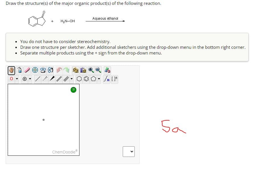 Draw the structure(s) of the major organic product(s) of the following reaction.
os
+
****
H₂N-OH
You do not have to consider stereochemistry.
• Draw one structure per sketcher. Add additional sketchers using the drop-down menu in the bottom right corner.
• Separate multiple products using the + sign from the drop-down menu.
ChemDoodleⓇ
Aqueous ethanol
Ⓒ
#[ ] در
▼n
<
Sa