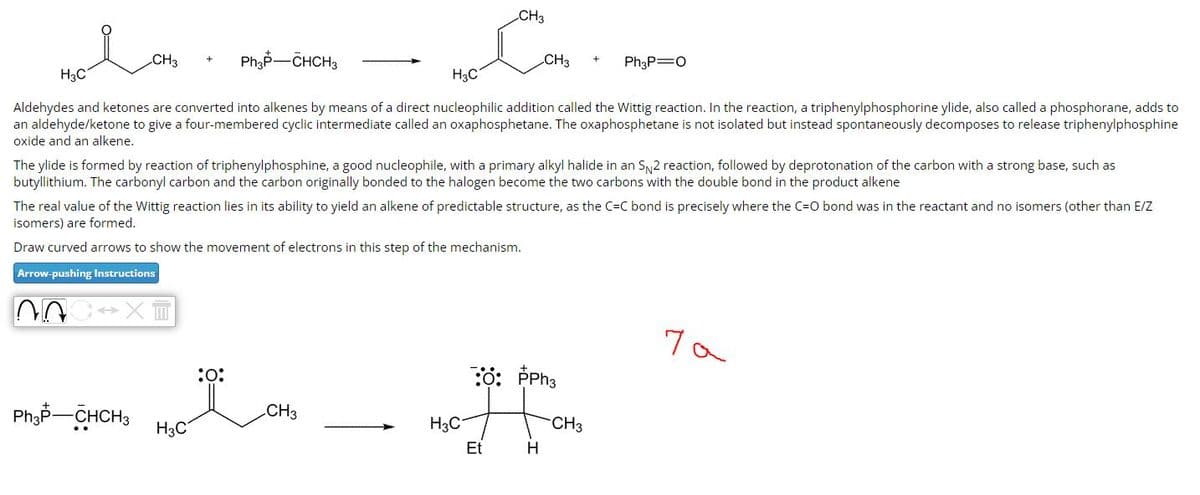 CH3
Ph3P-CHCH3
H3C
H3C
Aldehydes and ketones are converted into alkenes by means of a direct nucleophilic addition called the Wittig reaction. In the reaction, a triphenylphosphorine ylide, also called a phosphorane, adds to
an aldehyde/ketone to give a four-membered cyclic intermediate called an oxaphosphetane. The oxaphosphetane is not isolated but instead spontaneously decomposes to release triphenylphosphine
oxide and an alkene.
Ph3P-CHCH3
H3C
The ylide is formed by reaction of triphenylphosphine, a good nucleophile, with a primary alkyl halide in an S 2 reaction, followed by deprotonation of the carbon with a strong base, such as
butyllithium. The carbonyl carbon and the carbon originally bonded to the halogen become the two carbons with the double bond in the product alkene
:0:
CH3
Com
The real value of the Wittig reaction lies in its ability to yield an alkene of predictable structure, as the C-C bond is precisely where the C=O bond was in the reactant and no isomers (other than E/Z
isomers) are formed.
Draw curved arrows to show the movement of electrons in this step of the mechanism.
Arrow-pushing Instructions
NOC XT
CH3
H3C
CH3
Et
:: PPh3
H
Ph3P=O
-CH3
ча