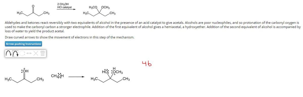 H3C.
H3C.
CH3
nnc» XT
:OH
2 CH₂OH
HCI catalyst
Aldehydes and ketones react reversibly with two equivalents of alcohol in the presence of an acid catalyst to give acetals. Alcohols are poor nucleophiles, and so protonation of the carbonyl oxygen is
used to make the carbonyl carbon a stronger electrophile. Addition of the first equivalent of alcohol gives a hemiacetal, a hydroxyether. Addition of the second equivalent of alcohol is accompanied by
loss of water to yield the product acetal.
Draw curved arrows to show the movement of electrons in this step of the mechanism.
Arrow-pushing Instructions
CH3
H3C
CH3OH
H3CQ OCH3
CH3
H3C.
H
HO: :OCH 3
CH3
46