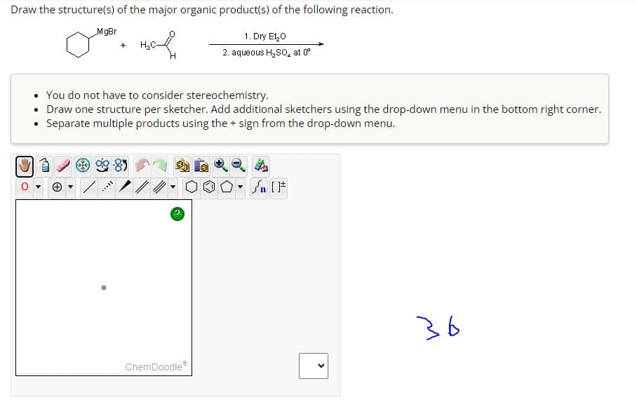 Draw the structure(s) of the major organic product(s) of the following reaction.
1. Dry Et₂O
2. aqueous H₂SO, at º
MgBr
+ H₂C-
You do not have to consider stereochemistry.
• Draw one structure per sketcher. Add additional sketchers using the drop-down menu in the bottom right corner.
Separate multiple products using the + sign from the drop-down menu.
still
2
4
2000 [ ]
ChemDoodleⓇ
<
36