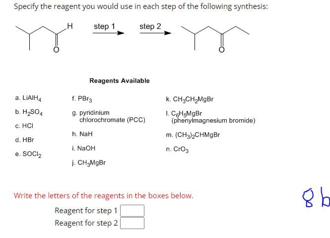 Specify the reagent you would use in each step of the following synthesis:
H
step 1
step 2
a. LiAIH4
b. H₂SO4
c. HCI
d. HBr
e. SOCI₂
Reagents Available
f. PBr3
g. pyridinium
chlorochromate (PCC)
h. NaH
i. NaOH
j. CH₂MgBr
k. CH3CH₂MgBr
I. C6H5MgBr
(phenylmagnesium bromide)
m. (CH3)2CHMgBr
n. CrO3
Write the letters of the reagents in the boxes below.
Reagent for step 1
Reagent for step 2
8 b