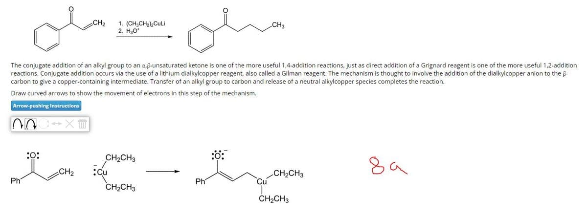 ol
The conjugate addition of an alkyl group to an a,ß-unsaturated ketone is one of the more useful 1,4-addition reactions, just as direct addition of a Grignard reagent is one of the more useful 1,2-addition
reactions. Conjugate addition occurs via the use of a lithium dialkylcopper reagent, also called a Gilman reagent. The mechanism is thought to involve the addition of the dialkylcopper anion to the B-
carbon to give a copper-containing intermediate. Transfer of an alkyl group to carbon and release of a neutral alkylcopper species completes the reaction.
Draw curved arrows to show the movement of electrons in this step of the mechanism.
Arrow-pushing Instructions
سلم
NOC XT
Ph
:0:
CH₂
1. (CH3CH₂)2CuLi
2. H₂O*
CH₂CH3
Cu
CH₂CH3
Ph
Cu
CH3
CH₂CH3
CH₂CH3
8a