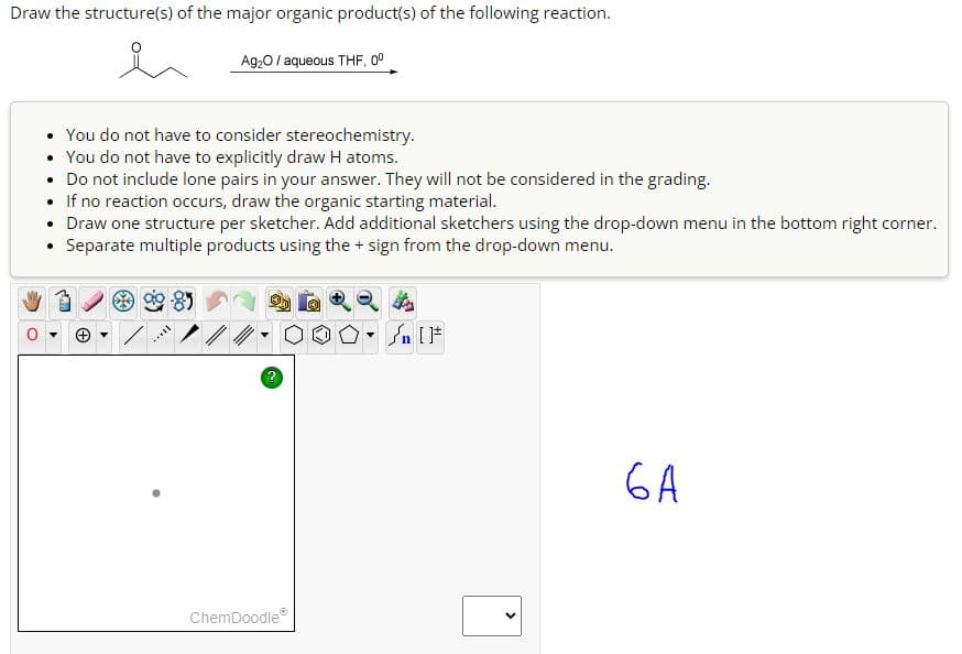 Draw the structure(s) of the major organic product(s) of the following reaction.
You do not have to consider stereochemistry.
• You do not have to explicitly draw H atoms.
• Do not include lone pairs in your answer. They will not be considered in the grading.
• If no reaction occurs, draw the organic starting material.
• Draw one structure per sketcher. Add additional sketchers using the drop-down menu in the bottom right corner.
• Separate multiple products using the + sign from the drop-down menu.
+
Ag₂O/ aqueous THF, 0⁰
TIX.
?
ChemDoodleⓇ
▾
<
ба