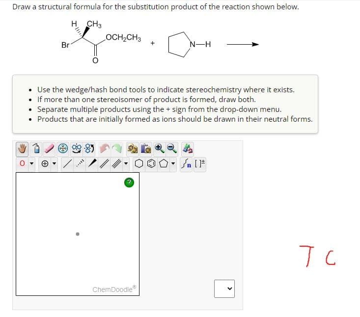 Draw a structural formula for the substitution product of the reaction shown below.
H CH3
O
Br
OCH₂CH3
****
• Use the wedge/hash bond tools to indicate stereochemistry where it exists.
If more than one stereoisomer of product is formed, draw both.
.
Separate multiple products using the + sign from the drop-down menu.
Products that are initially formed as ions should be drawn in their neutral forms.
?
a
ChemDoodleⓇ
N-H
n [F
<
тс