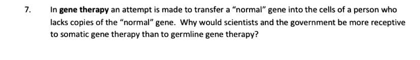 In gene therapy an attempt is made to transfer a "normal" gene into the cells of a person who
7.
lacks copies of the “normal" gene. Why would scientists and the government be more receptive
to somatic gene therapy than to germline gene therapy?
