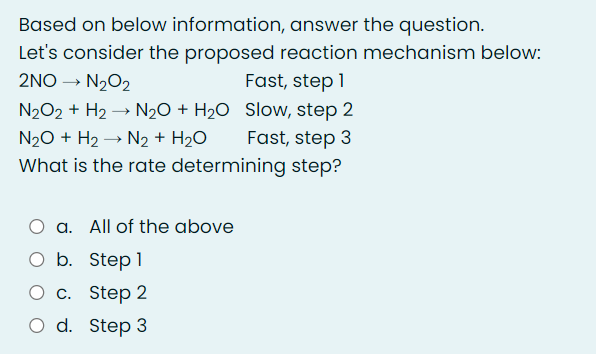 Based on below information, answer the question.
Let's consider the proposed reaction mechanism below:
2NO → N202
Fast, step 1
N202 + H2 → N20 + H2O Slow, step 2
Fast, step 3
What is the rate determining step?
N20 + H2 → N2 + H2O
a. All of the above
O b. Step1
О с. Step 2
O d. Step 3
