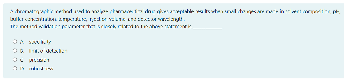 A chromatographic method used to analyze pharmaceutical drug gives acceptable results when small changes are made in solvent composition, pH,
buffer concentration, temperature, injection volume, and detector wavelength.
The method validation parameter that is closely related to the above statement is
O A. specificity
O B. limit of detection
O C. precision
O D. robustness
