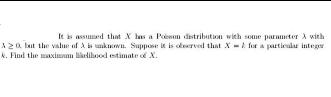 It is assumed that X has a Poisson distribution with some parameter A with
A 20, but the value of A is unknown. Suppose it is observed that X = k for a particular integer
k. Find the maximum likelihood estimate of X.
