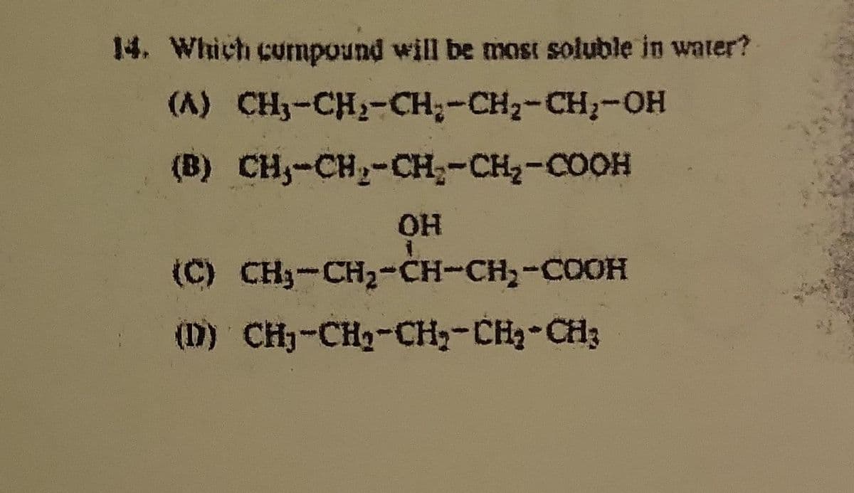14. Which compound will be most soluble in water?
(A) CH₂-CH₂-CH₂-CH₂-CH₂-OH
(B) CH-CH₂-CH₂-CH₂-COOH
OH
(C) CH₂-CH₂-CH-CH₂-COOH
(D) CH₂-CH₂-CH₂-CH₂-CH₂