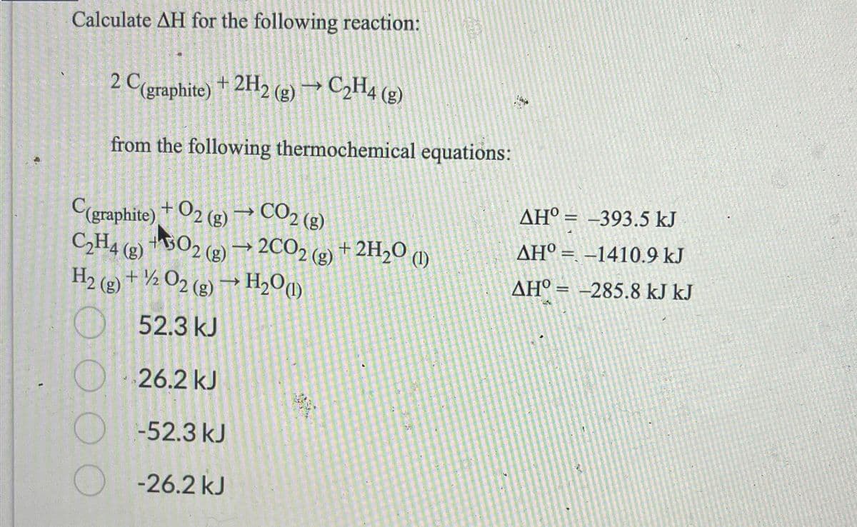 Calculate AH for the following reaction:
2 C(graphite) + 2H2(g) → C₂H4 (g)
from the following thermochemical equations:
C(graphite) + O2(g) → CO2 (g)
+302 (g) → 2C02( (g)
C₂H4 (8)
H2(g) + 1/2O2(g) → H₂O(1)
52.3 kJ
26.2 kJ
-52.3 kJ
-26.2 kJ
+ 2H₂O (1)
AH° -393.5 kJ
AHO-1410.9 kJ
AHO = -285.8 kJ kJ
=