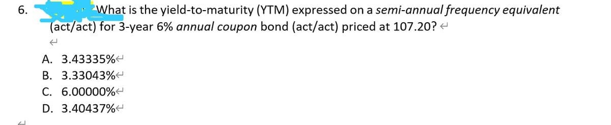 6.
What is the yield-to-maturity (YTM) expressed on a semi-annual frequency equivalent
(act/act) for 3-year 6% annual coupon bond (act/act) priced at 107.20? <
A. 3.43335%<
B. 3.33043%<
C. 6.00000%
D. 3.40437%<