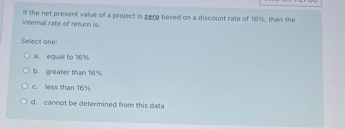 If the net present value of a project is zero based on a discount rate of 16%, then the
internal rate of return is:
Select one:
O a. equal to 16%
O b.
greater than 16%
O c.
less than 16%
O d. cannot be determined from this data