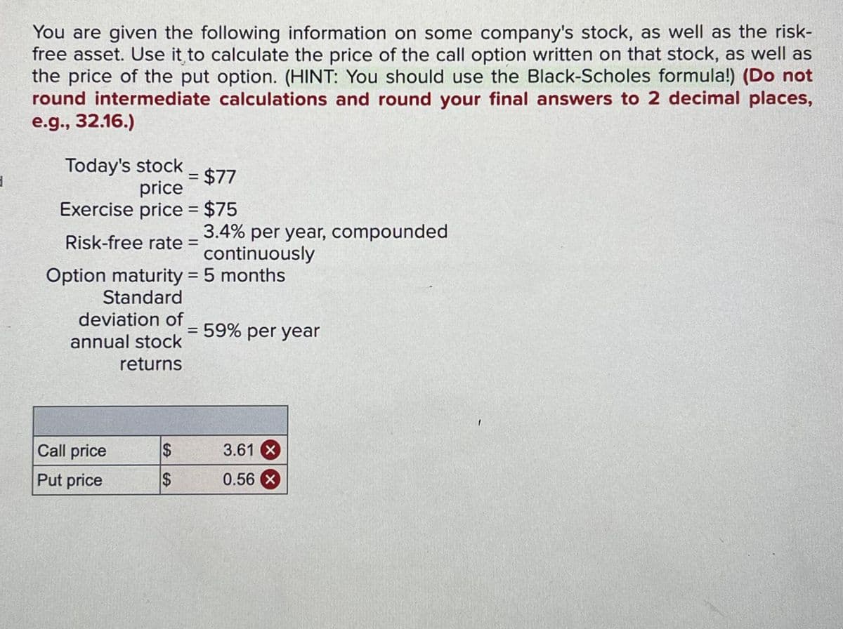3
You are given the following information on some company's stock, as well as the risk-
free asset. Use it to calculate the price of the call option written on that stock, as well as
the price of the put option. (HINT: You should use the Black-Scholes formula!) (Do not
round intermediate calculations and round your final answers to 2 decimal places,
e.g., 32.16.)
Today's stock - $77
price
=
Exercise price = $75
Risk-free rate =
Option maturity = 5 months
Standard
deviation of
annual stock
returns
Call price
Put price
$
$
3.4% per year, compounded
continuously
= 59% per year
3.61 x
0.56 X
1