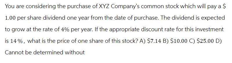 You are considering the purchase of XYZ Company's common stock which will pay a $
1.00 per share dividend one year from the date of purchase. The dividend is expected
to grow at the rate of 4% per year. If the appropriate discount rate for this investment
is 14%, what is the price of one share of this stock? A) $7.14 B) $10.00 C) $25.00 D)
Cannot be determined without