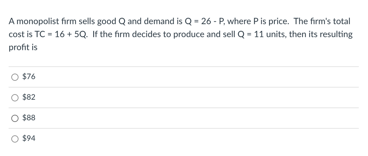 A monopolist firm sells good Q and demand is Q = 26 - P, where P is price. The firm's total
cost is TC = 16 +5Q. If the firm decides to produce and sell Q = 11 units, then its resulting
profit is
$76
$82
$88
$94